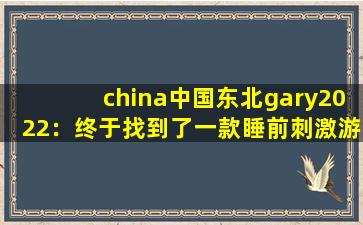 china中国东北gary2022：终于找到了一款睡前刺激游戏了