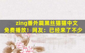 zing番外篇黑丝猫猫中文免费播放！网友：已经来了不少