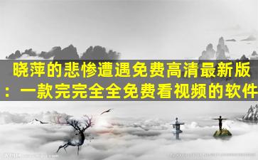 晓萍的悲惨遭遇免费高清最新版：一款完完全全免费看视频的软件